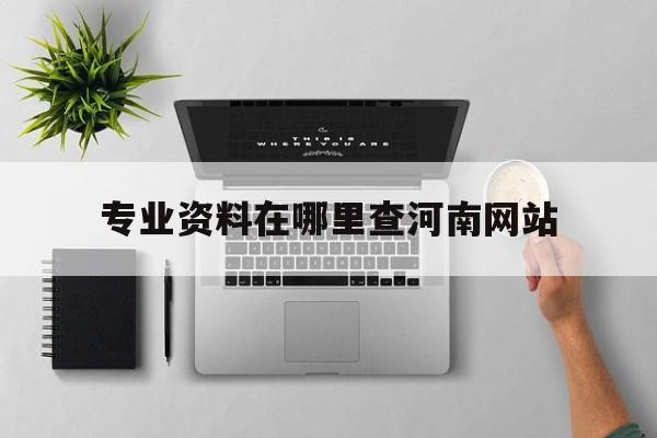 专业资料在哪里查河南网站_河南怎么查专业