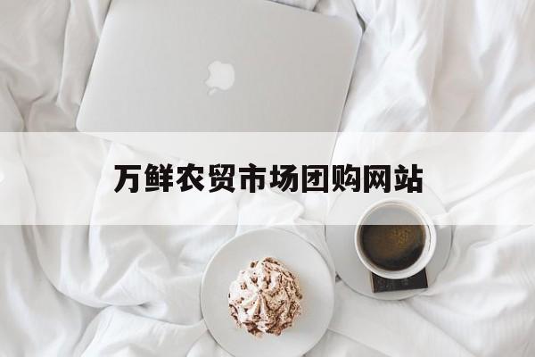 万鲜农贸市场团购网站_七鲜生鲜超市官网