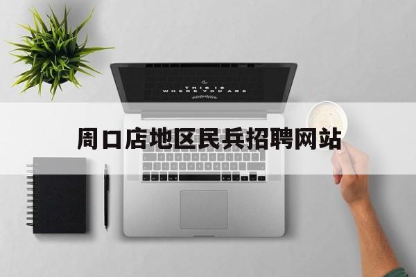 周口店地区民兵招聘网站_周口招聘信息最新招聘2023