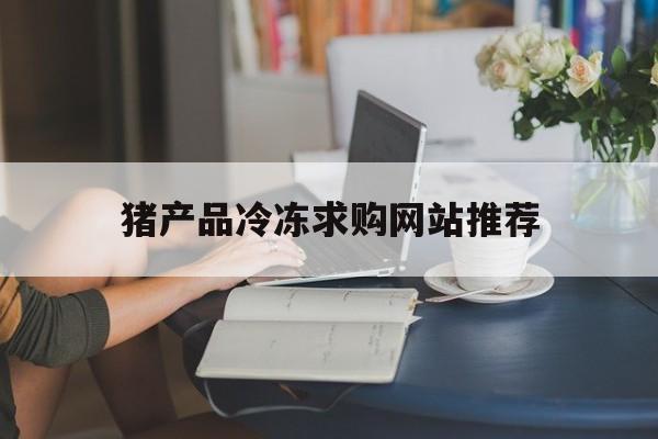 猪产品冷冻求购网站推荐_猪产品冷冻求购网站推荐