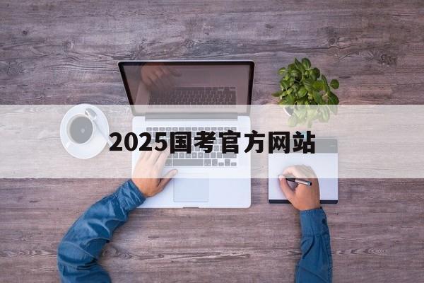 2025国考官方网站_2022年国考官方网站